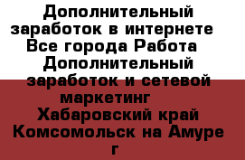 Дополнительный заработок в интернете - Все города Работа » Дополнительный заработок и сетевой маркетинг   . Хабаровский край,Комсомольск-на-Амуре г.